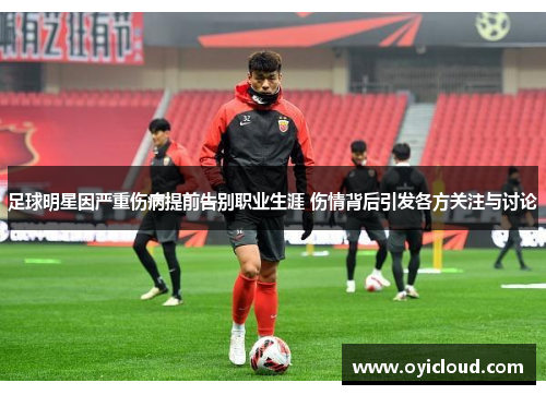 足球明星因严重伤病提前告别职业生涯 伤情背后引发各方关注与讨论